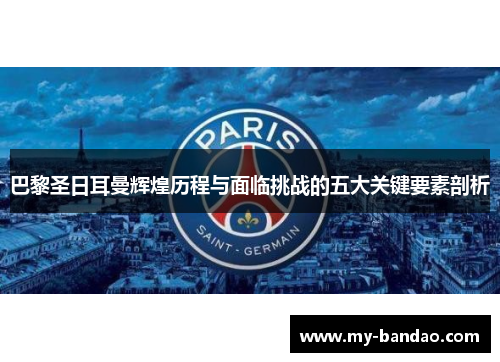 巴黎圣日耳曼辉煌历程与面临挑战的五大关键要素剖析