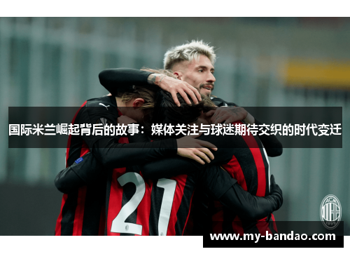 国际米兰崛起背后的故事：媒体关注与球迷期待交织的时代变迁