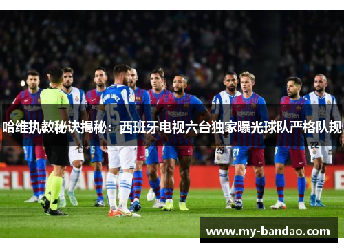 哈维执教秘诀揭秘：西班牙电视六台独家曝光球队严格队规