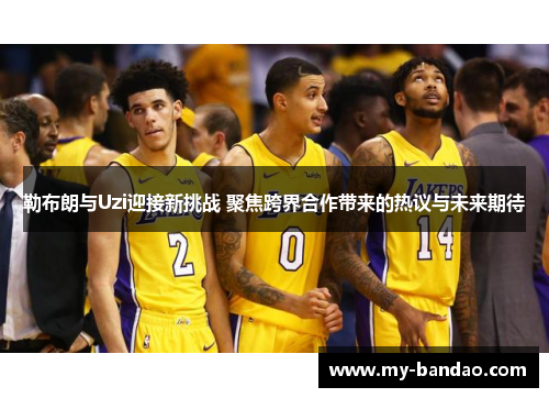 勒布朗与Uzi迎接新挑战 聚焦跨界合作带来的热议与未来期待