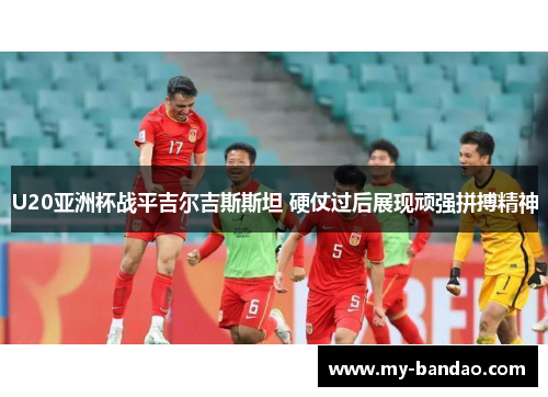 U20亚洲杯战平吉尔吉斯斯坦 硬仗过后展现顽强拼搏精神