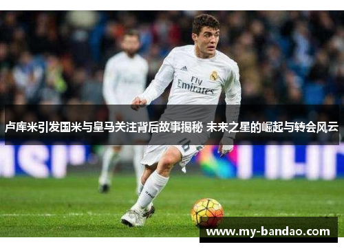 卢库米引发国米与皇马关注背后故事揭秘 未来之星的崛起与转会风云