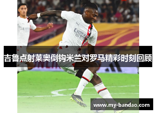 吉鲁点射莱奥倒钩米兰对罗马精彩时刻回顾