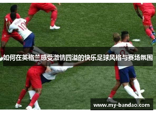 如何在英格兰感受激情四溢的快乐足球风格与赛场氛围