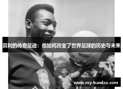 贝利的传奇足迹:他如何改变了世界足球的历史与未来